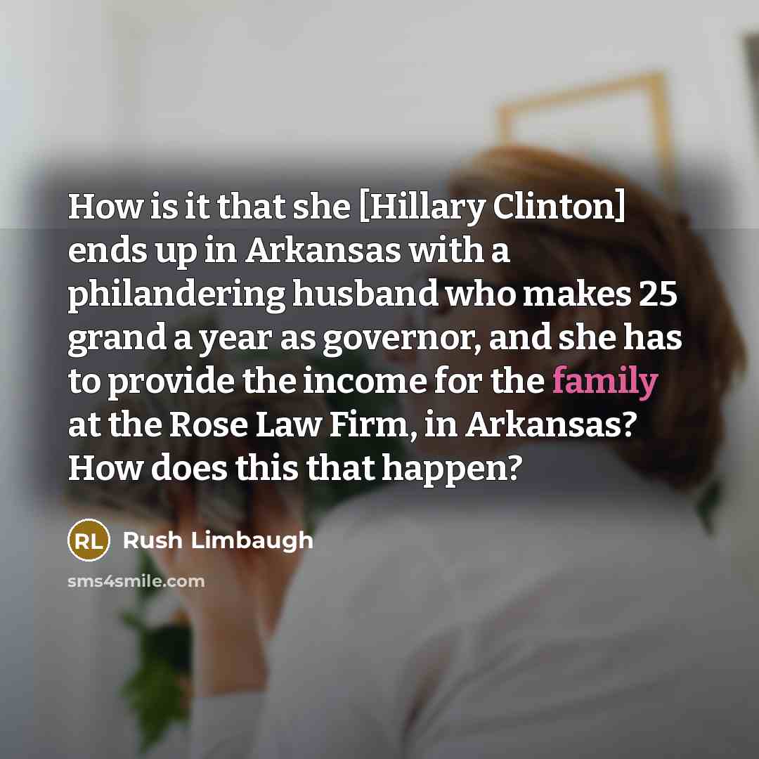 “How is it that she [Hillary Clinton] ends up in Arkansas with a philandering husband who makes 25 grand a year as governor, and she has to provide the income for the family at the Rose Law Firm, in Arkansas? How does this that happen?” quote by Rush Limbaugh