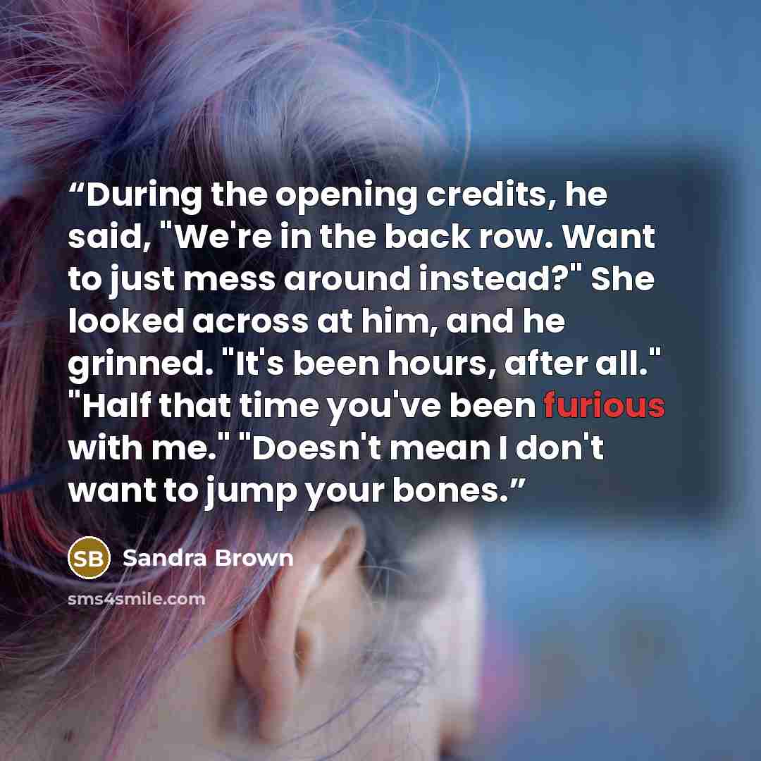 “During the opening credits, he said, "We're in the back row. Want to just mess around instead?" She looked across at him, and he grinned. "It's been hours, after all." "Half that time you've been furious with me." "Doesn't mean I don't want to jump your bones.” quote by Sandra Brown