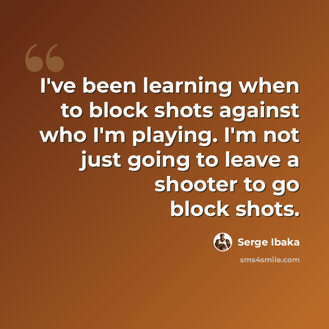 “I've been learning when to block shots against who I'm playing. I'm not just going to leave a shooter to go block shots.” quote by Serge Ibaka