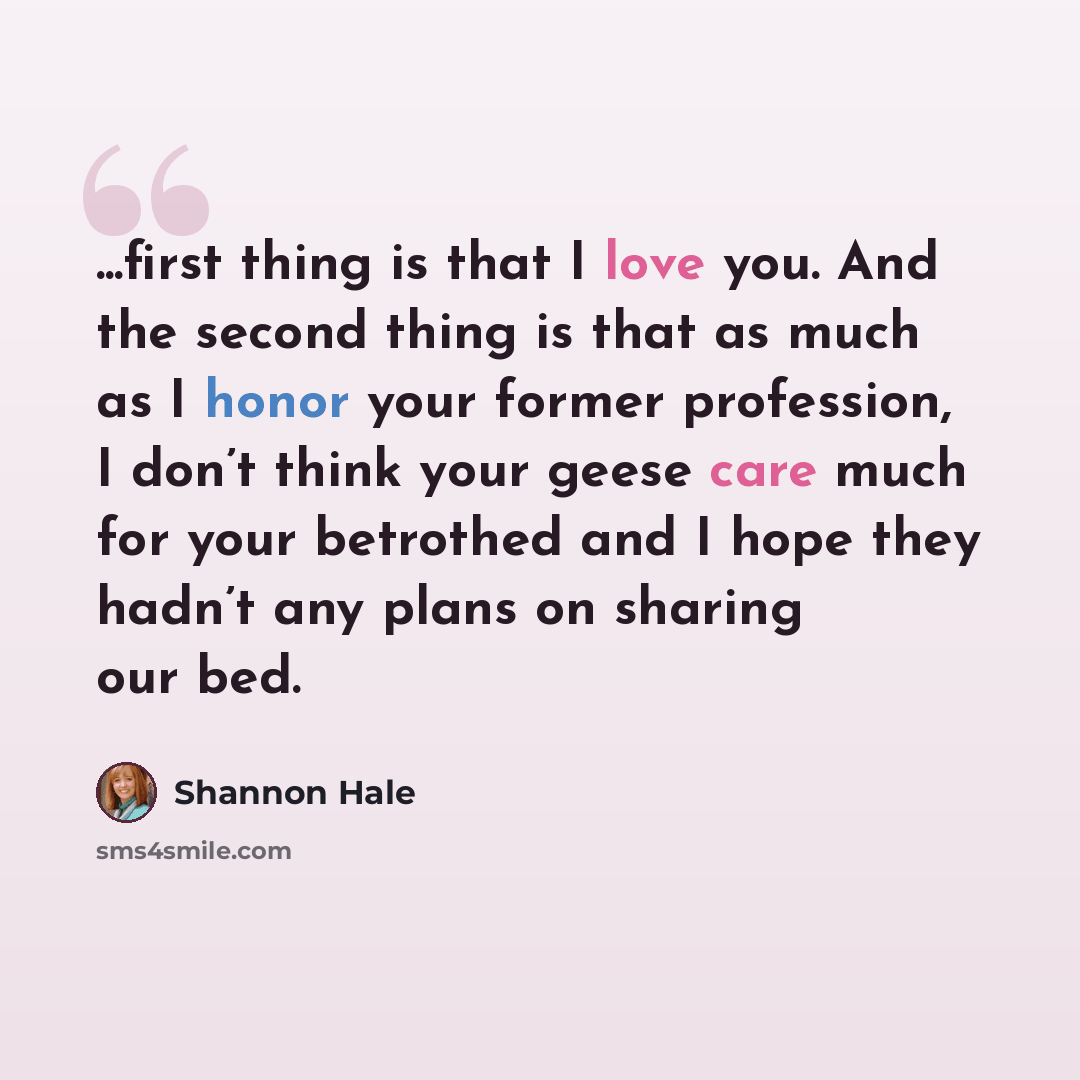 “...first thing is that I love you. And the second thing is that as much as I honor your former profession, I don’t think your geese care much for your betrothed and I hope they hadn’t any plans on sharing our bed.” quote by Shannon Hale