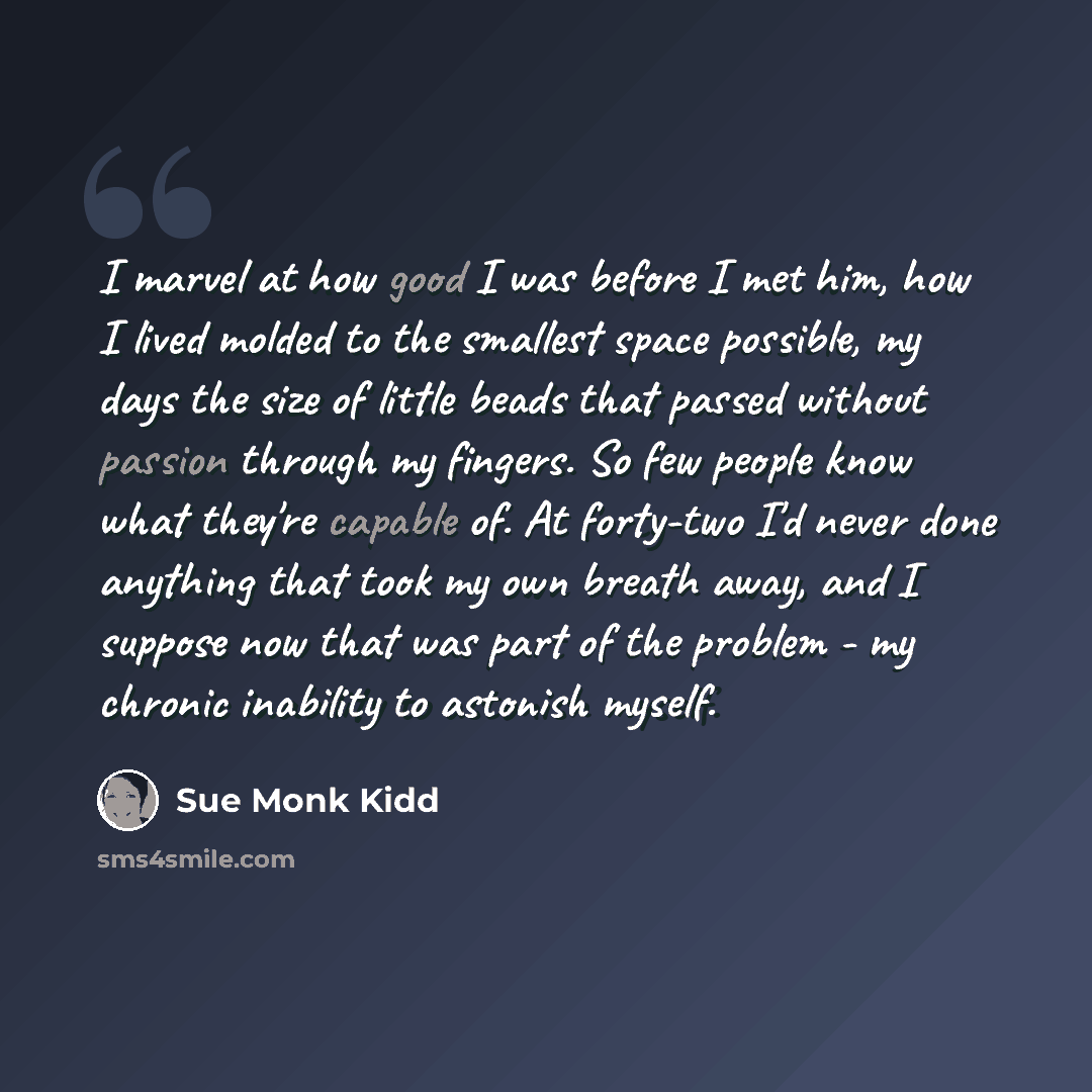 “I marvel at how good I was before I met him, how I lived molded to the smallest space possible, my days the size of little beads that passed without passion through my fingers. So few people know what they're capable of. At forty-two I'd never done anything that took my own breath away, and I…” quote by Sue Monk Kidd