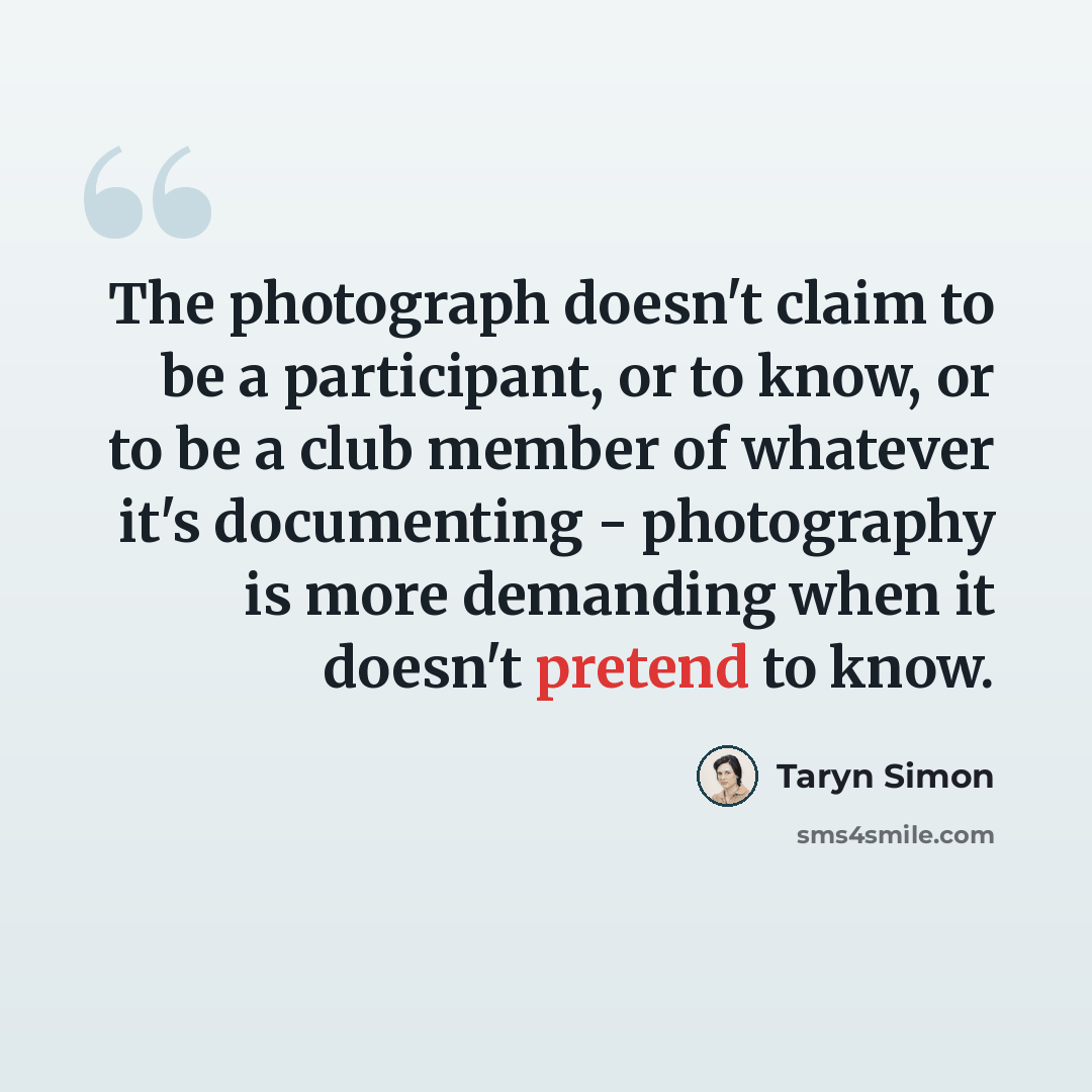 “The photograph doesn't claim to be a participant, or to know, or to be a club member of whatever it's documenting - photography is more demanding when it doesn't pretend to know.” quote by Taryn Simon