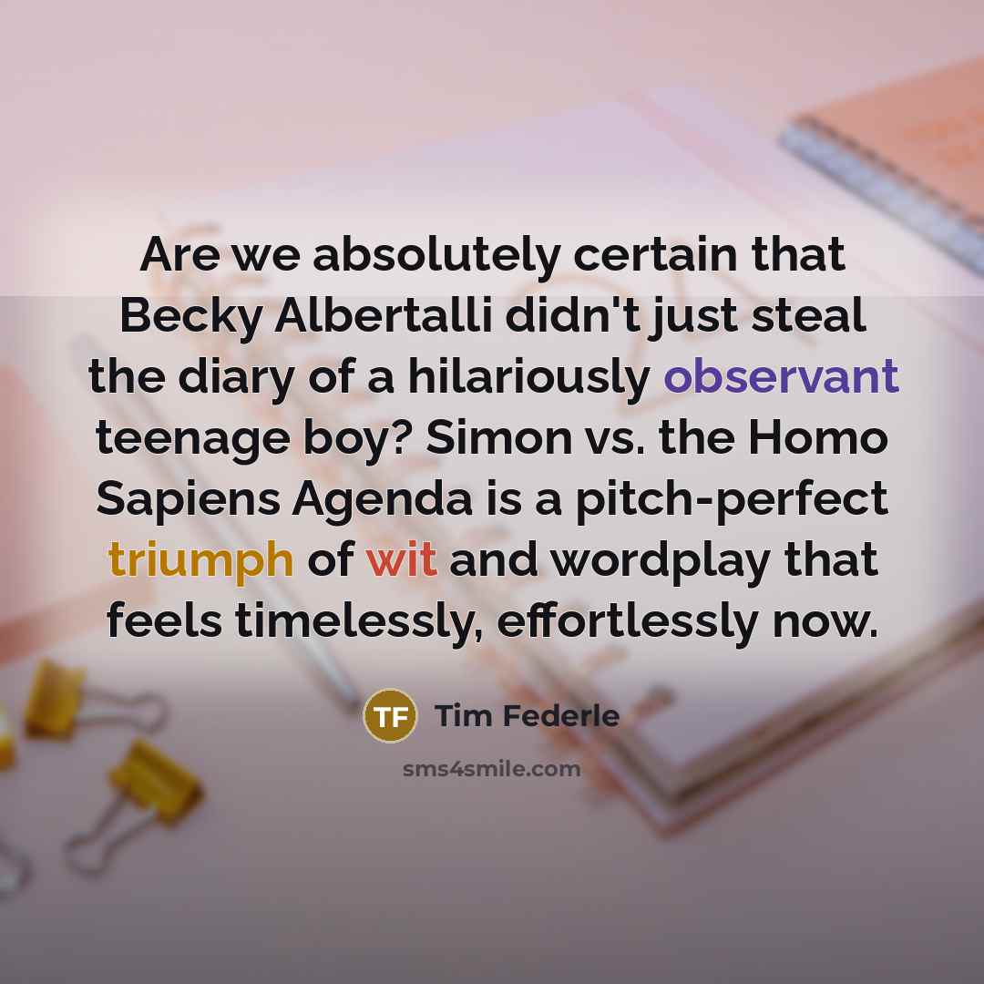 “Are we absolutely certain that Becky Albertalli didn't just steal the diary of a hilariously observant teenage boy? Simon vs. the Homo Sapiens Agenda is a pitch-perfect triumph of wit and wordplay that feels timelessly, effortlessly now.” quote by Tim Federle