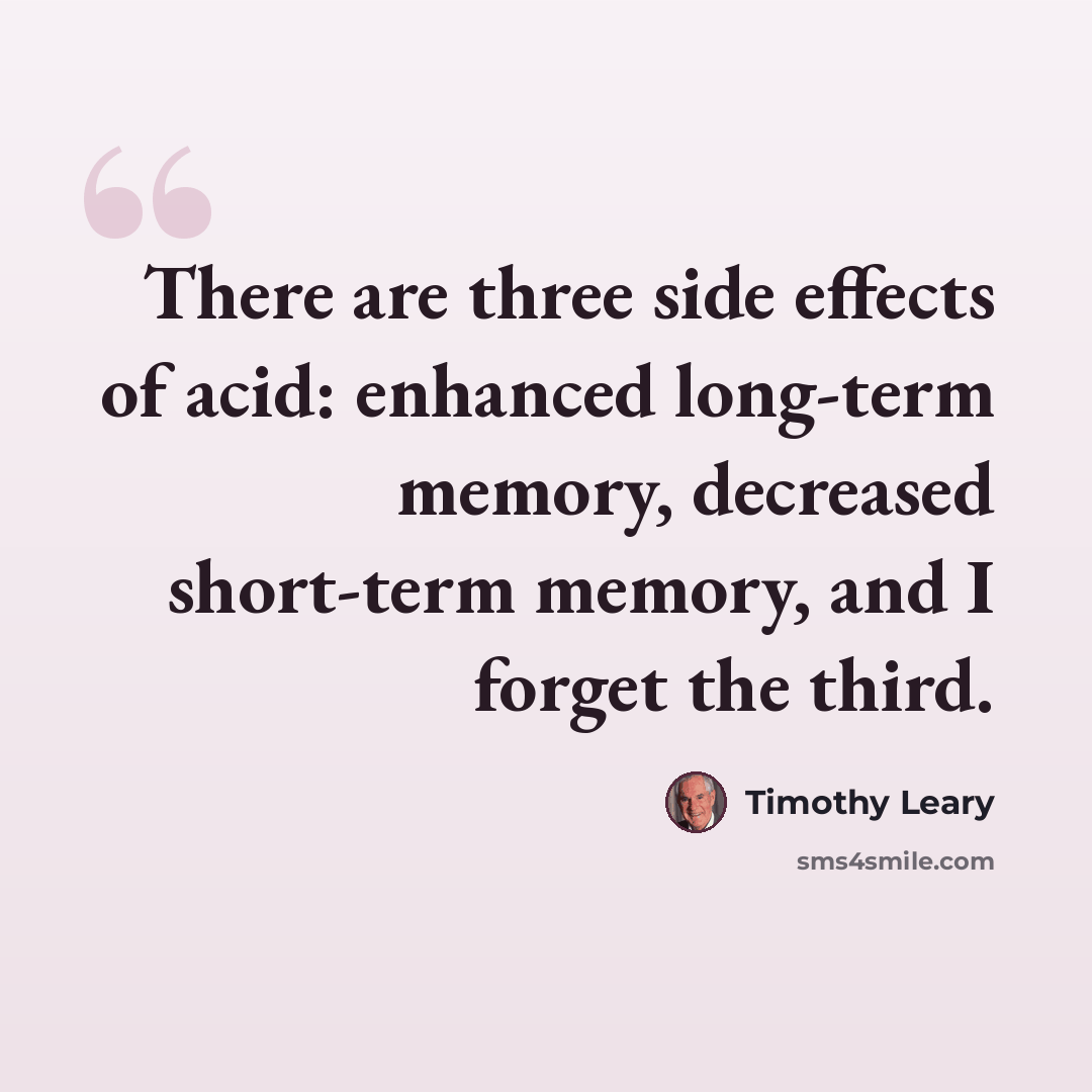 “There are three side effects of acid: enhanced long-term memory, decreased short-term memory, and I forget the third.” quote by Timothy Leary