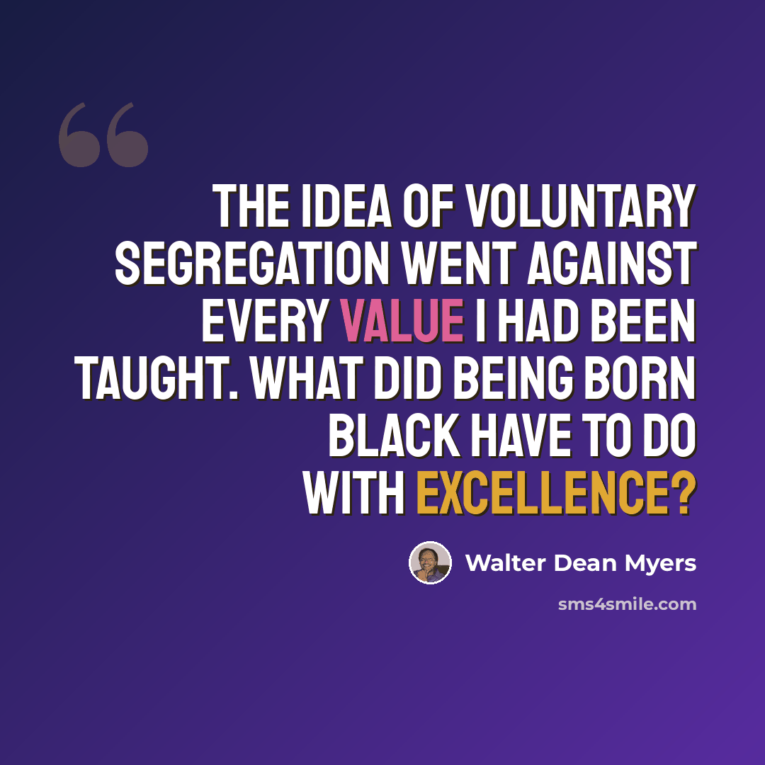 “The idea of voluntary segregation went against every value I had been taught. What did being born black have to do with excellence?” quote by Walter Dean Myers