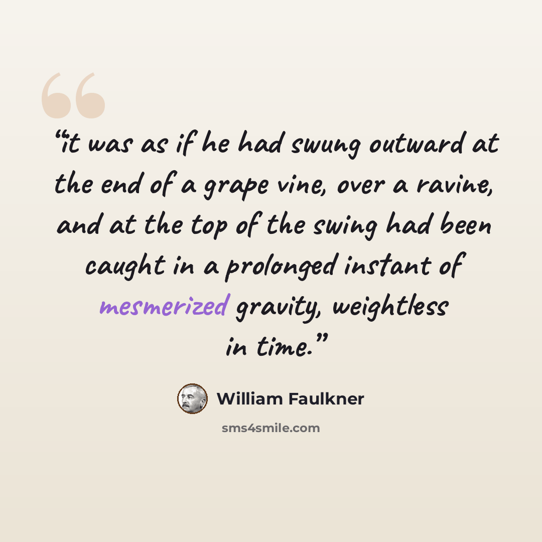 “it was as if he had swung outward at the end of a grape vine, over a ravine, and at the top of the swing had been caught in a prolonged instant of mesmerized gravity, weightless in time.” quote by William Faulkner
