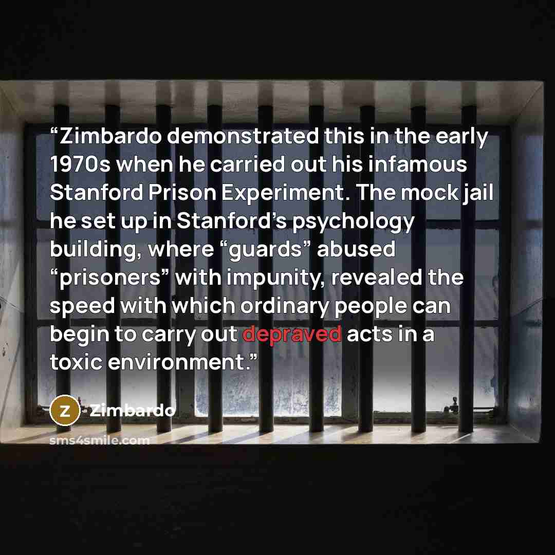 “Zimbardo demonstrated this in the early 1970s when he carried out his infamous Stanford Prison Experiment. The mock jail he set up in Stanford’s psychology building, where “guards” abused “prisoners” with impunity, revealed the speed with which ordinary people can begin to carry out depraved acts…” quote by Zimbardo