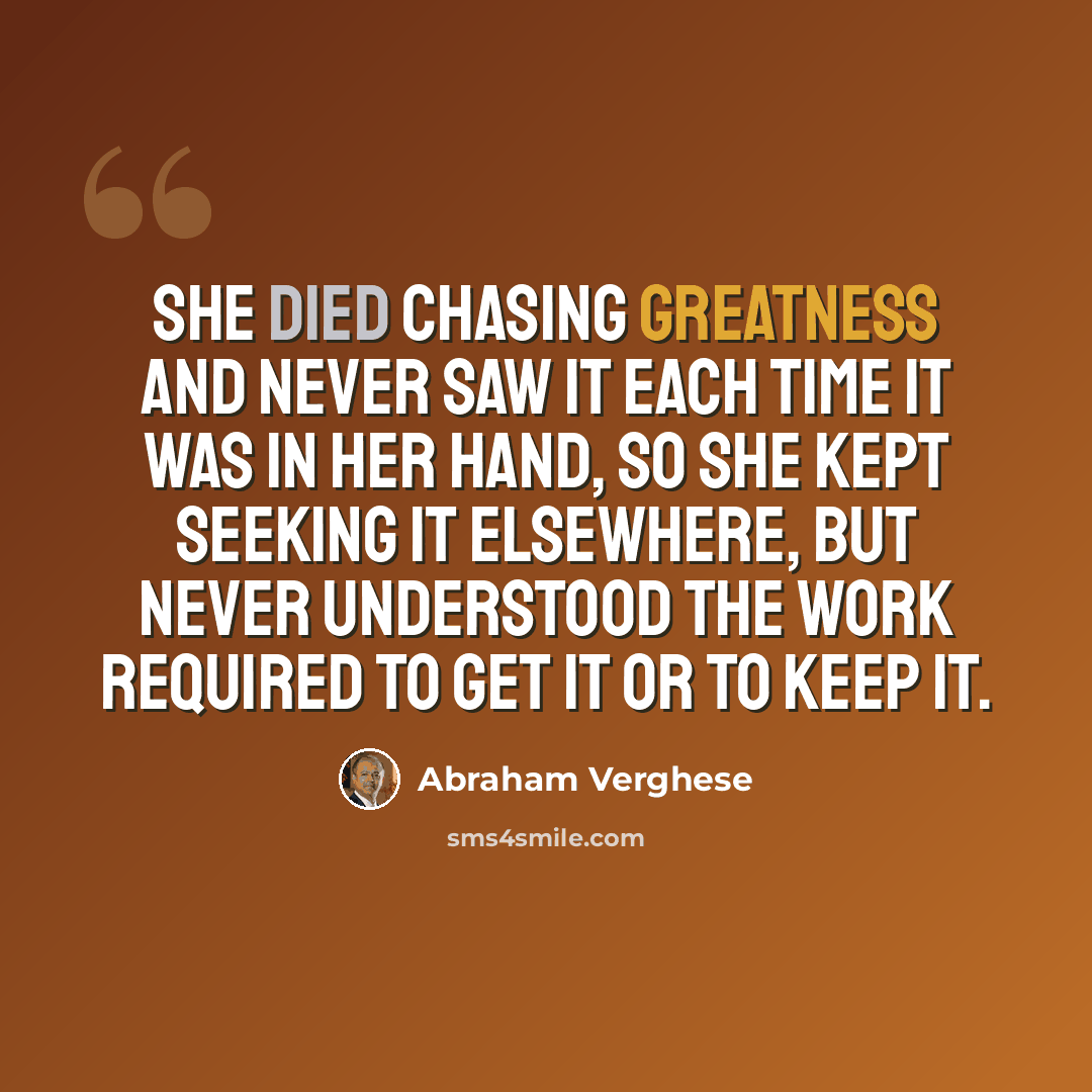 “She died chasing greatness and never saw it each time it was in her hand, so she kept seeking it elsewhere, but never understood the work required to get it or to keep it.” quote by Abraham Verghese