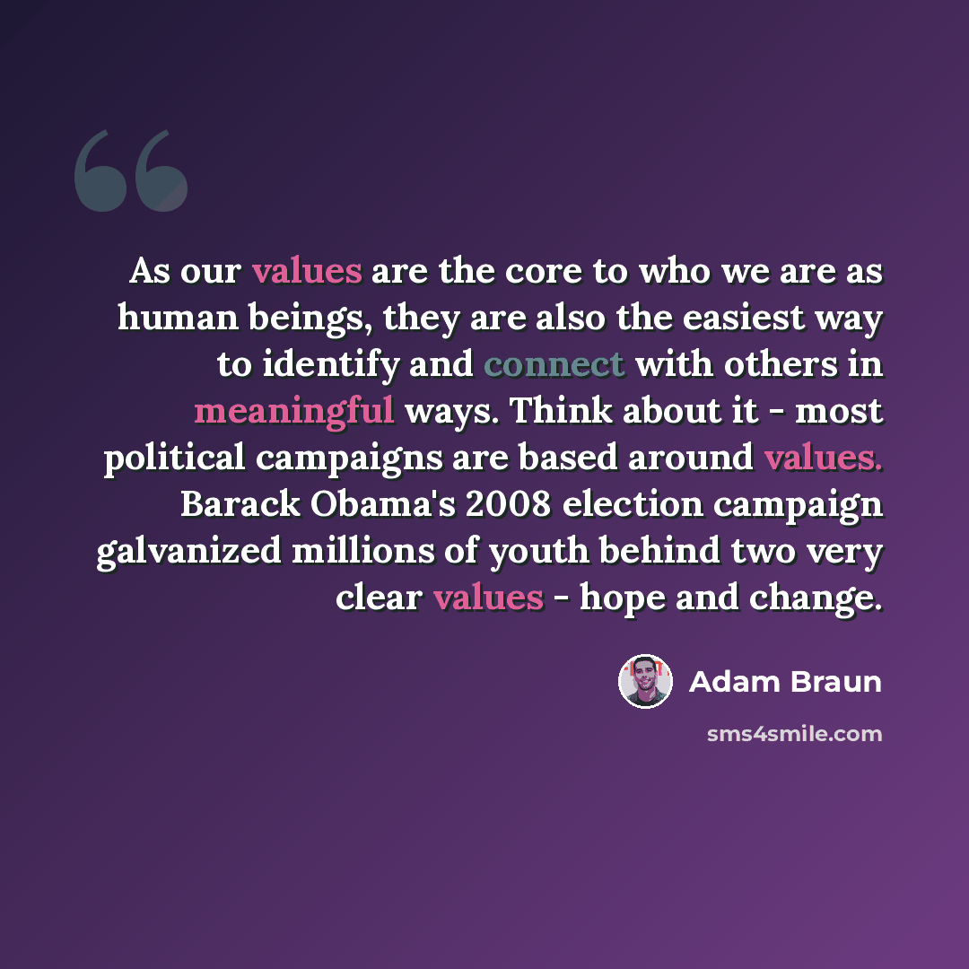 “As our values are the core to who we are as human beings, they are also the easiest way to identify and connect with others in meaningful ways. Think about it - most political campaigns are based around values. Barack Obama's 2008 election campaign galvanized millions of youth behind two very…” quote by Adam Braun