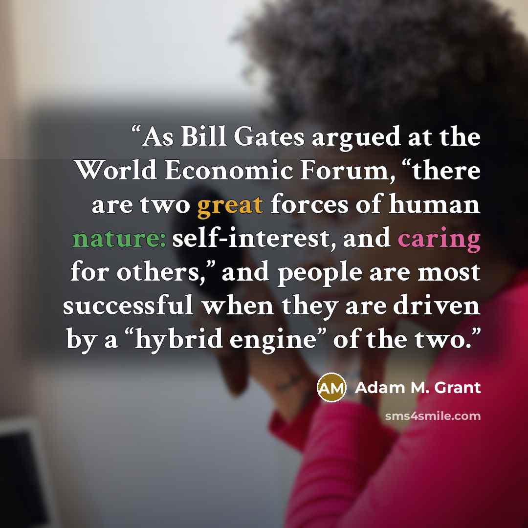 “As Bill Gates argued at the World Economic Forum, “there are two great forces of human nature: self-interest, and caring for others,” and people are most successful when they are driven by a “hybrid engine” of the two.” quote by Adam M. Grant