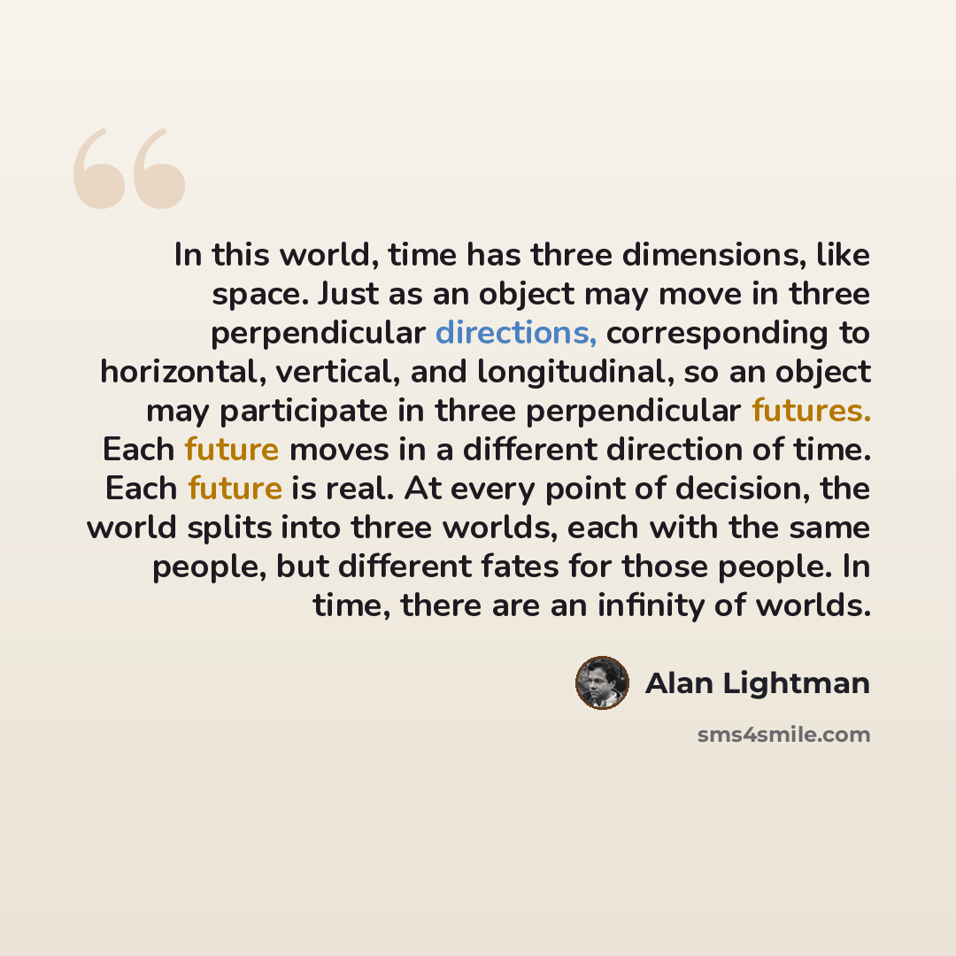 “In this world, time has three dimensions, like space. Just as an object may move in three perpendicular directions, corresponding to horizontal, vertical, and longitudinal, so an object may participate in three perpendicular futures. Each future moves in a different direction of time. Each future…” quote by Alan Lightman