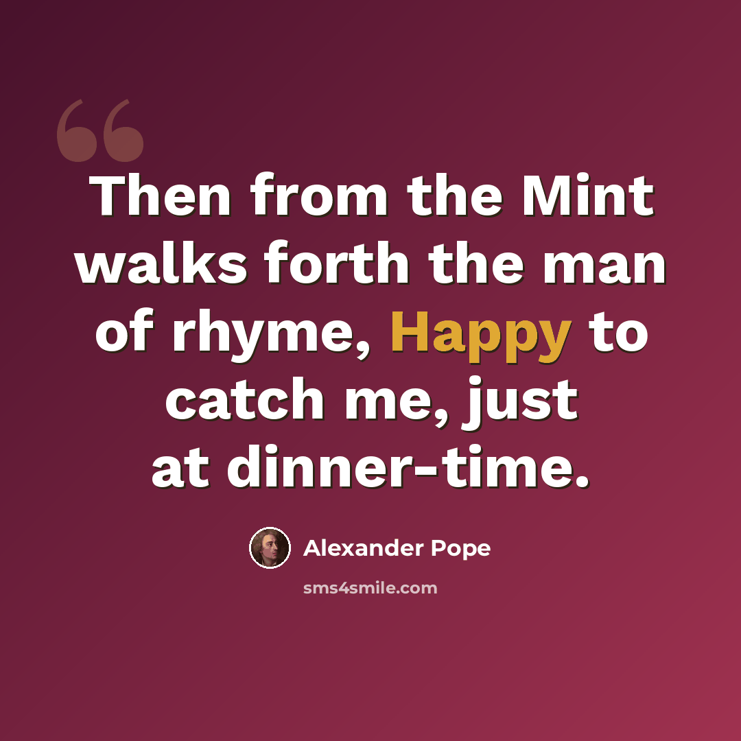 “Then from the Mint walks forth the man of rhyme, Happy to catch me, just at dinner-time.” quote by Alexander Pope