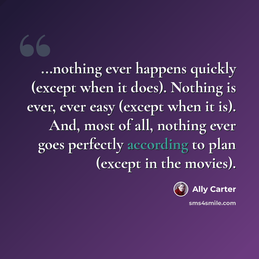 “...nothing ever happens quickly (except when it does). Nothing is ever, ever easy (except when it is). And, most of all, nothing ever goes perfectly according to plan (except in the movies).” quote by Ally Carter
