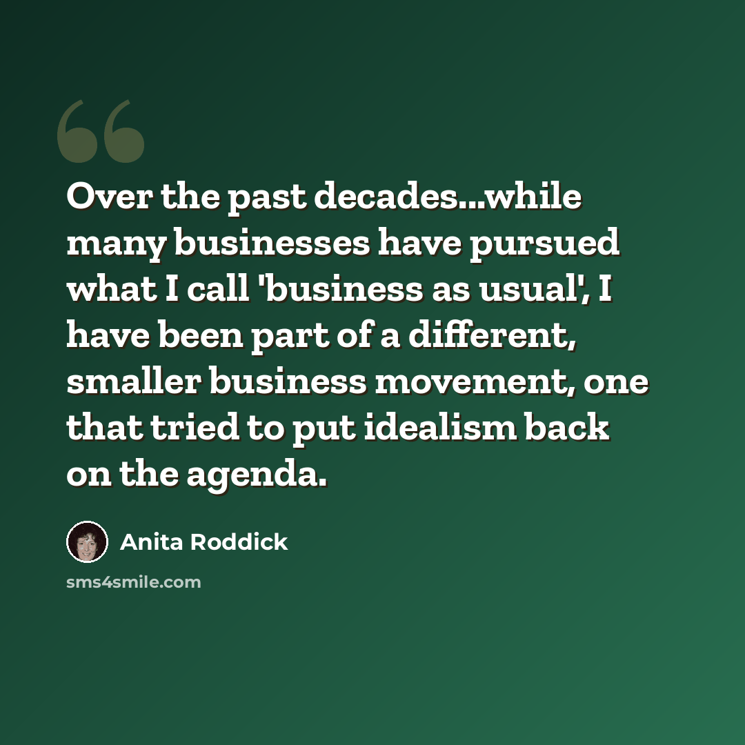 “Over the past decades...while many businesses have pursued what I call 'business as usual', I have been part of a different, smaller business movement, one that tried to put idealism back on the agenda.” quote by Anita Roddick