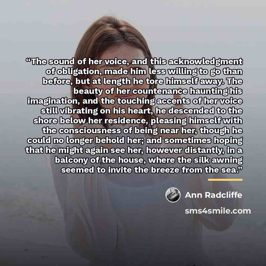 “The sound of her voice, and this acknowledgment of obligation, made him less willing to go than before, but at length he tore himself away. The beauty of her countenance haunting his imagination, and the touching accents of her voice still vibrating on his heart, he descended to the shore below…” quote by Ann Radcliffe