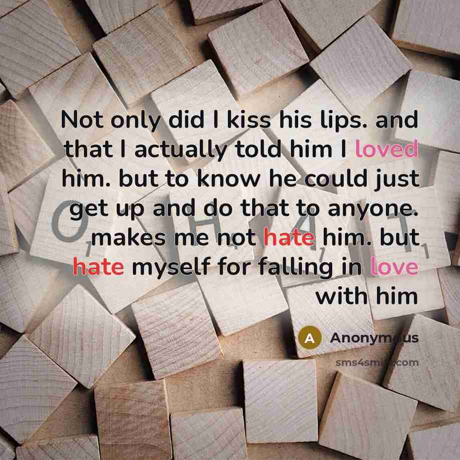 “Not only did I kiss his lips. and that I actually told him I loved him. but to know he could just get up and do that to anyone. makes me not hate him. but hate myself for falling in love with him” quote by Anonymous