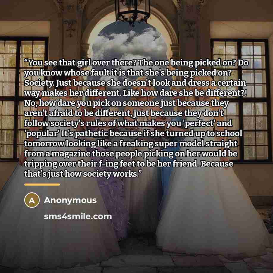 “You see that girl over there? The one being picked on? Do you know whose fault it is that she's being picked on? Society. Just because she doesn't look and dress a certain way makes her different. Like how dare she be different?! No, how dare you pick on someone just because they aren't afraid to…” quote by Anonymous