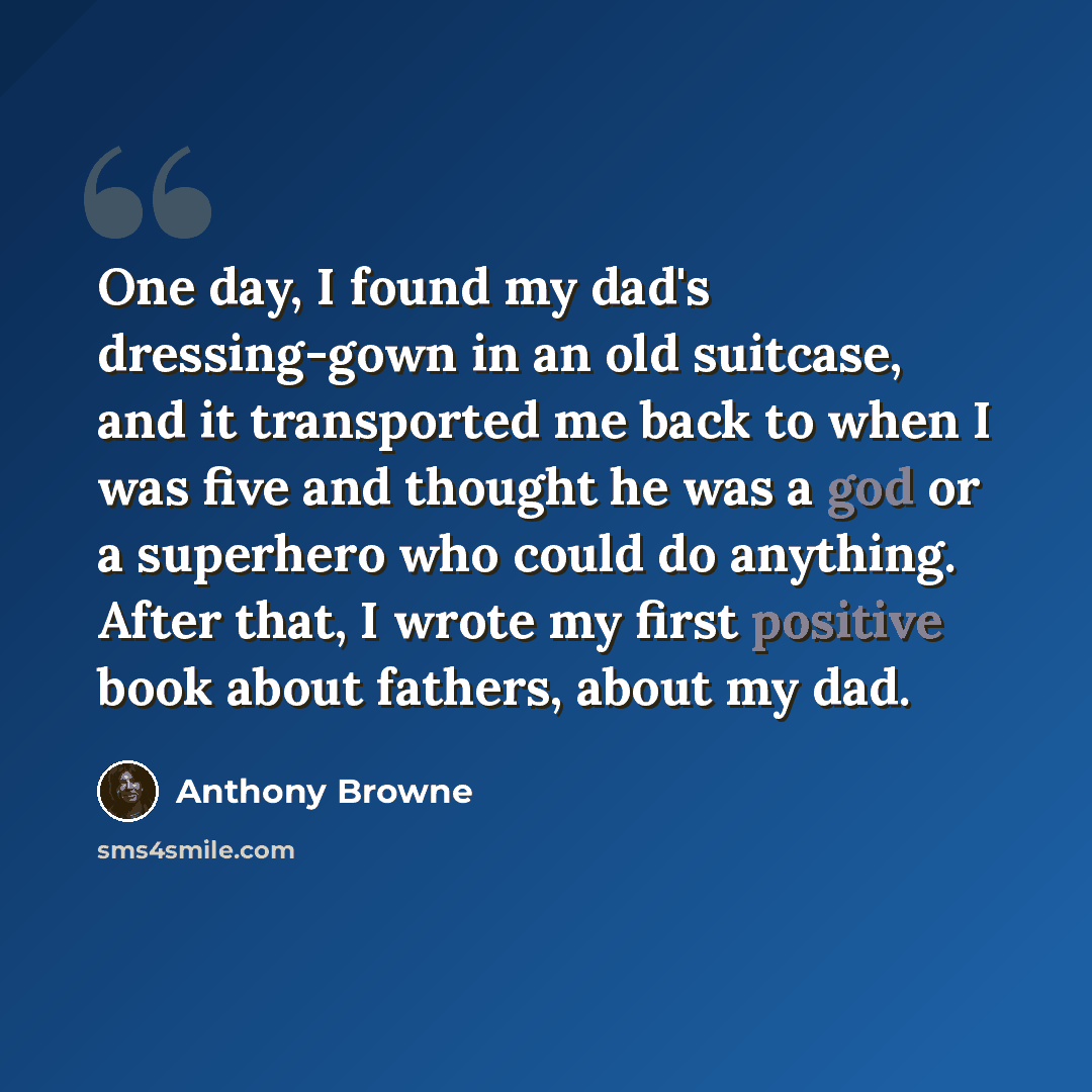 “One day, I found my dad's dressing-gown in an old suitcase, and it transported me back to when I was five and thought he was a god or a superhero who could do anything. After that, I wrote my first positive book about fathers, about my dad.” quote by Anthony Browne