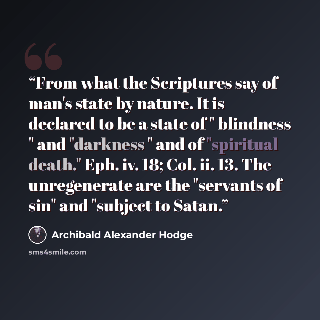 “From what the Scriptures say of man's state by nature. It is declared to be a state of " blindness " and "darkness " and of "spiritual death." Eph. iv. 18; Col. ii. 13. The unregenerate are the "servants of sin" and "subject to Satan.” quote by Archibald Alexander Hodge