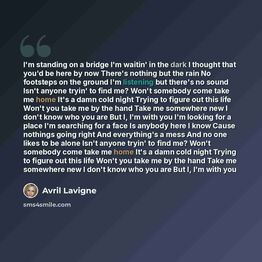“I'm standing on a bridge I'm waitin' in the dark I thought that you'd be here by now There's nothing but the rain No footsteps on the ground I'm listening but there's no sound Isn't anyone tryin' to find me? Won't somebody come take me home It's a damn cold night Trying to figure out this life…” quote by Avril Lavigne
