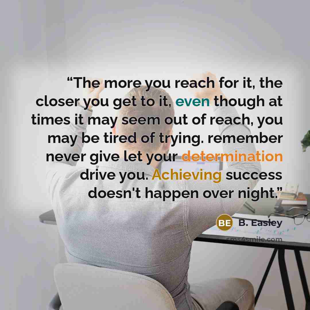 “The more you reach for it, the closer you get to it, even though at times it may seem out of reach, you may be tired of trying. remember never give let your determination drive you. Achieving success doesn't happen over night.” quote by B. Easley