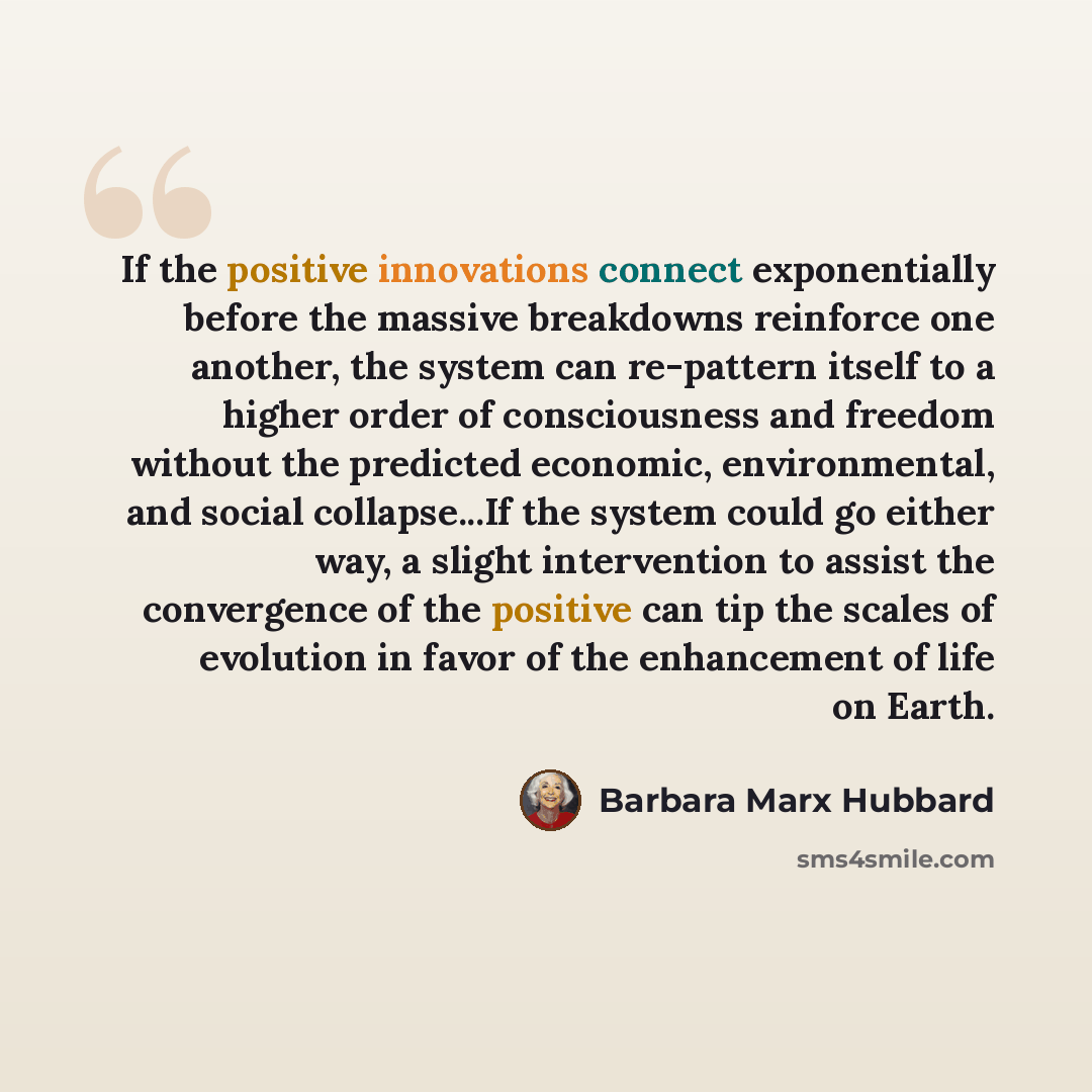 “If the positive innovations connect exponentially before the massive breakdowns reinforce one another, the system can re-pattern itself to a higher order of consciousness and freedom without the predicted economic, environmental, and social collapse...If the system could go either way, a slight…” quote by Barbara Marx Hubbard