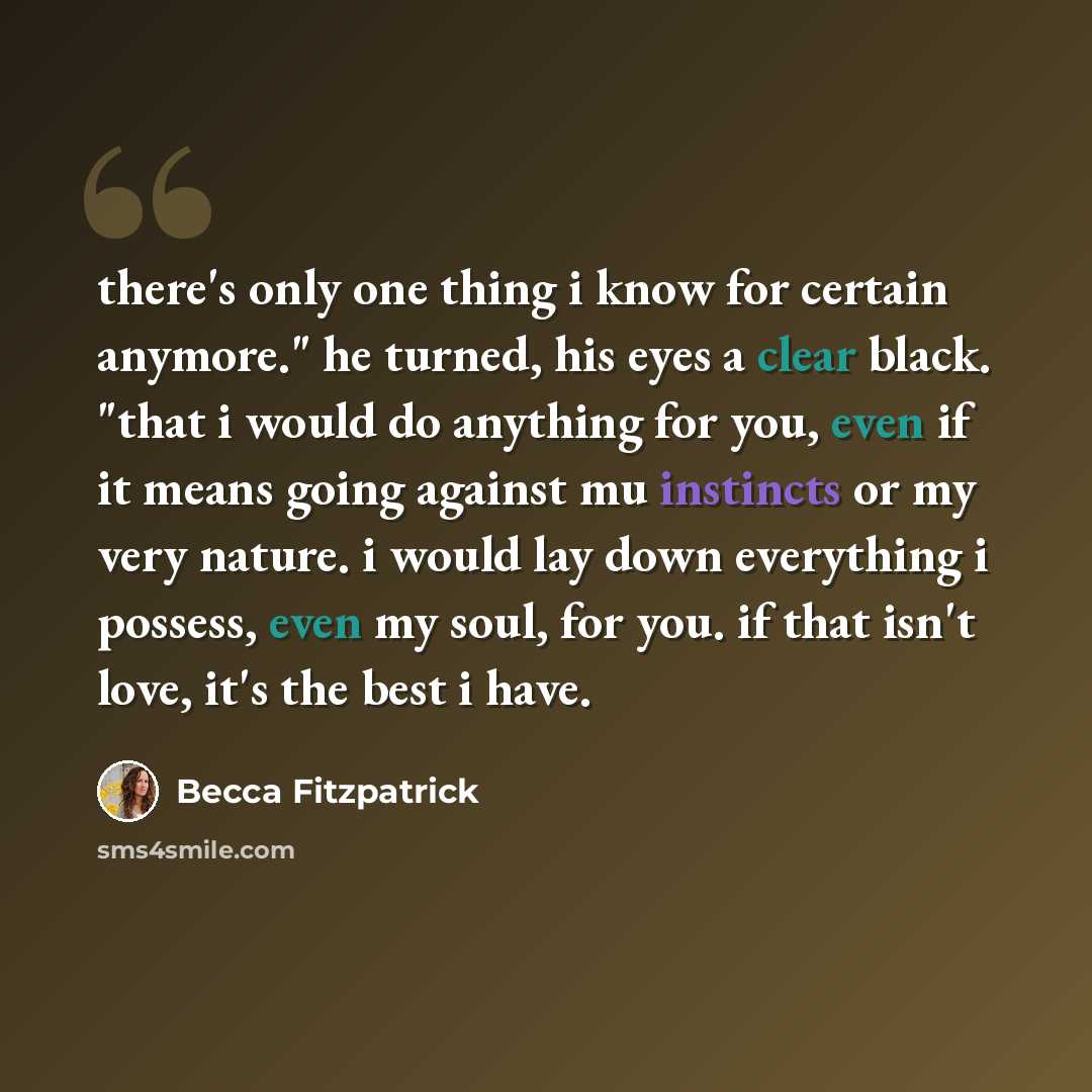 “there's only one thing i know for certain anymore." he turned, his eyes a clear black. "that i would do anything for you, even if it means going against mu instincts or my very nature. i would lay down everything i possess, even my soul, for you. if that isn't love, it's the best i have.” quote by Becca Fitzpatrick