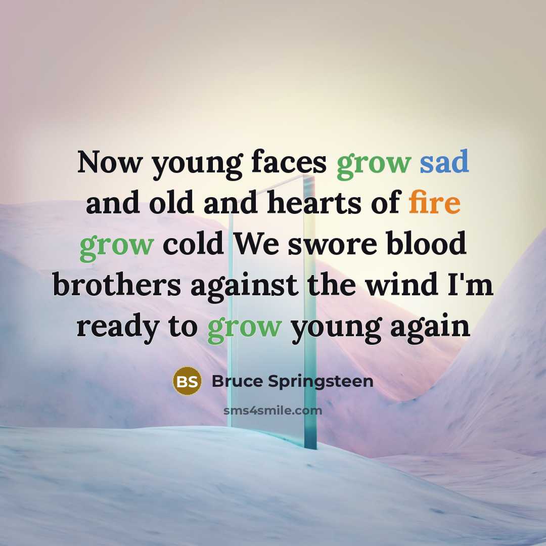 “Now young faces grow sad and old and hearts of fire grow cold We swore blood brothers against the wind I'm ready to grow young again” quote by Bruce Springsteen