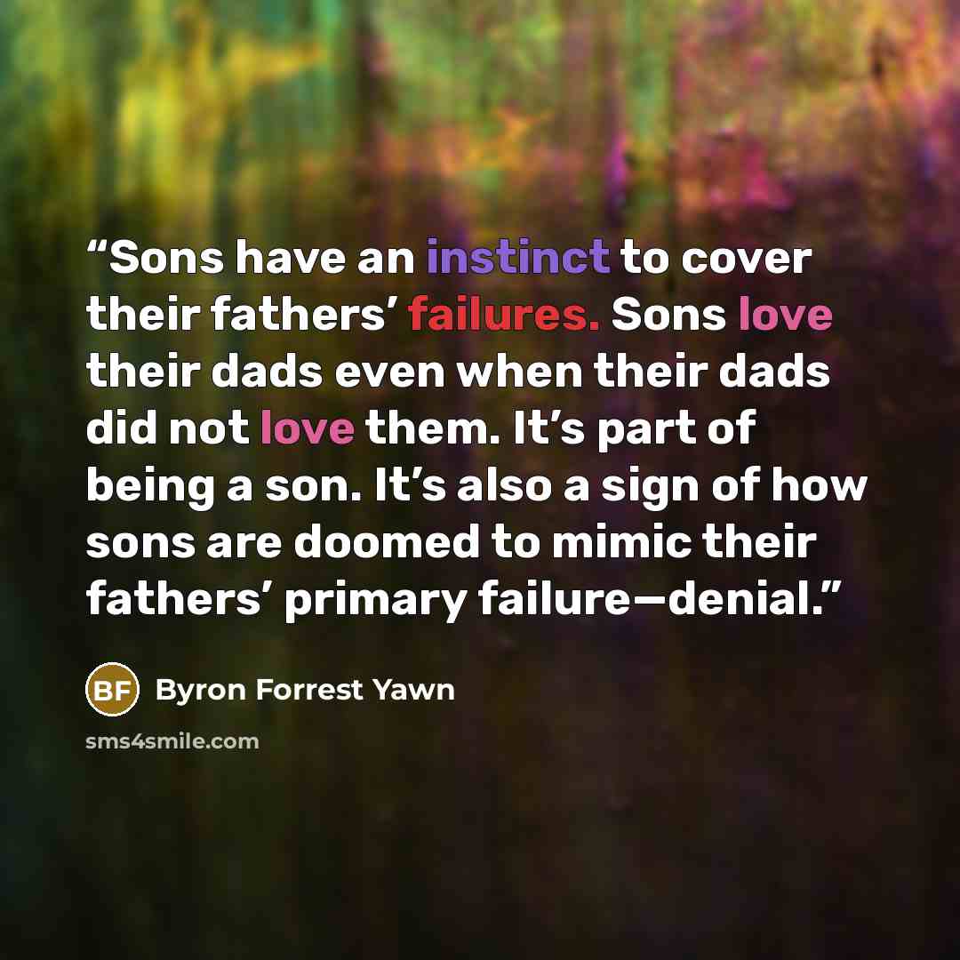 “Sons have an instinct to cover their fathers’ failures. Sons love their dads even when their dads did not love them. It’s part of being a son. It’s also a sign of how sons are doomed to mimic their fathers’ primary failure—denial.” quote by Byron Forrest Yawn