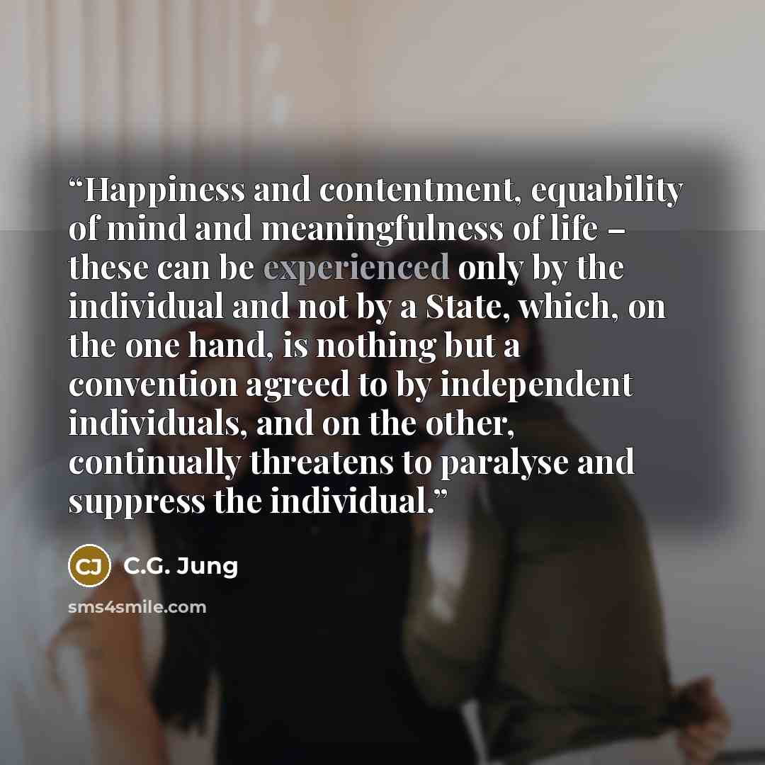 “Happiness and contentment, equability of mind and meaningfulness of life – these can be experienced only by the individual and not by a State, which, on the one hand, is nothing but a convention agreed to by independent individuals, and on the other, continually threatens to paralyse and suppress…” quote by C.G. Jung