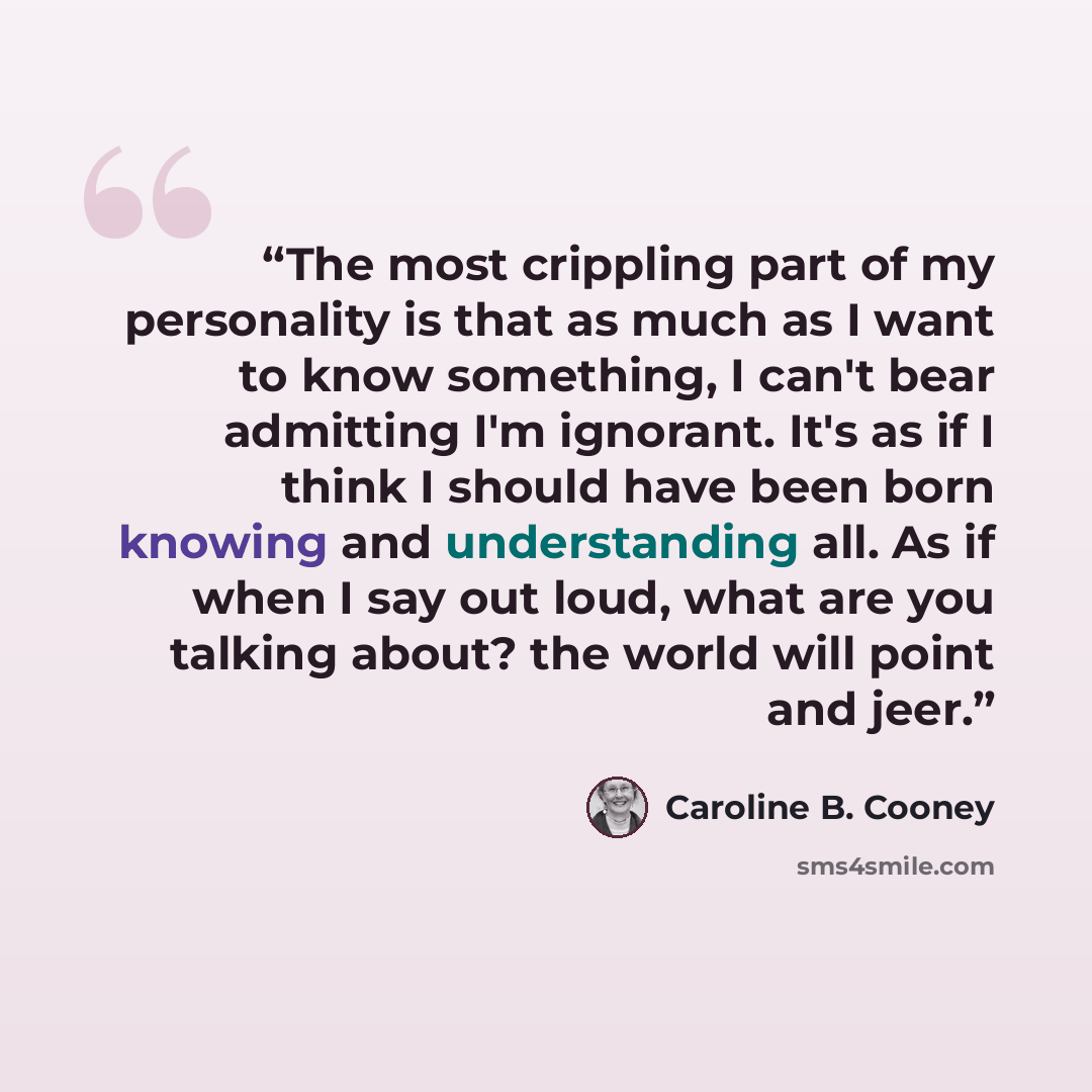 “The most crippling part of my personality is that as much as I want to know something, I can't bear admitting I'm ignorant. It's as if I think I should have been born knowing and understanding all. As if when I say out loud, what are you talking about? the world will point and jeer.” quote by Caroline B. Cooney