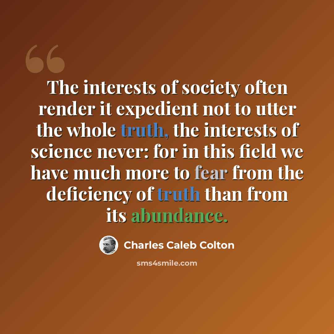 “The interests of society often render it expedient not to utter the whole truth, the interests of science never: for in this field we have much more to fear from the deficiency of truth than from its abundance.” quote by Charles Caleb Colton