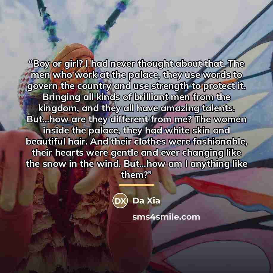 “Boy or girl? I had never thought about that. The men who work at the palace, they use words to govern the country and use strength to protect it. Bringing all kinds of brilliant men from the kingdom, and they all have amazing talents. But...how are they different from me? The women inside the…” quote by Da Xia