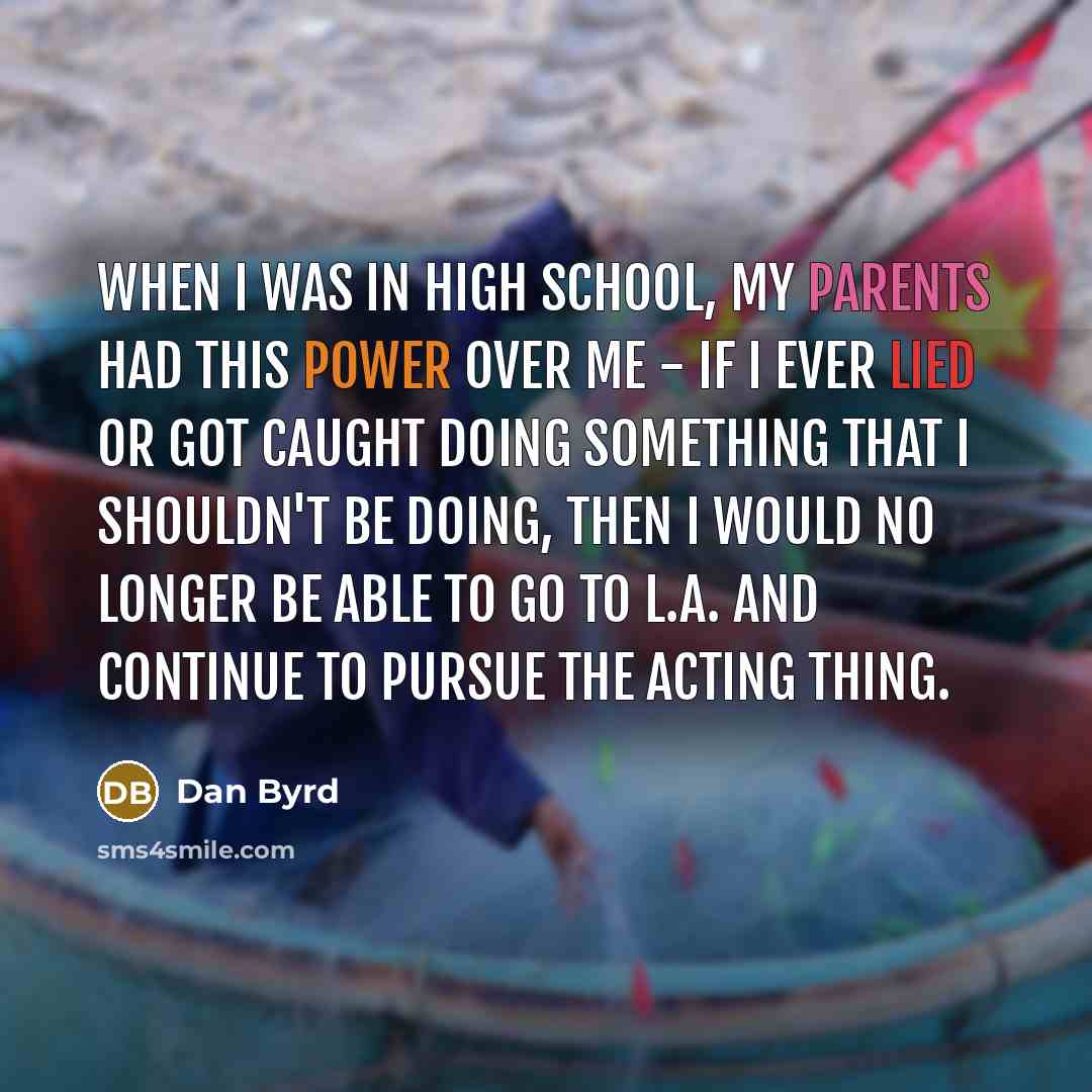 “When I was in high school, my parents had this power over me - if I ever lied or got caught doing something that I shouldn't be doing, then I would no longer be able to go to L.A. and continue to pursue the acting thing.” quote by Dan Byrd