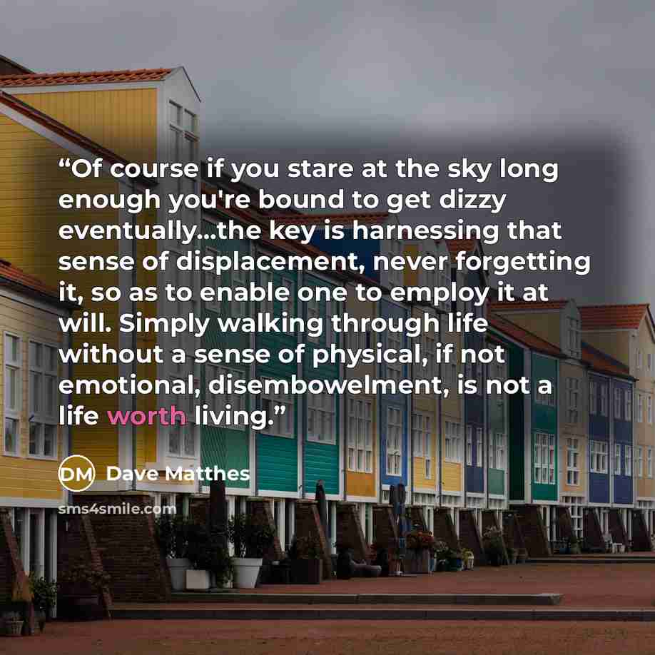 “Of course if you stare at the sky long enough you're bound to get dizzy eventually...the key is harnessing that sense of displacement, never forgetting it, so as to enable one to employ it at will. Simply walking through life without a sense of physical, if not emotional, disembowelment, is not a…” quote by Dave Matthes