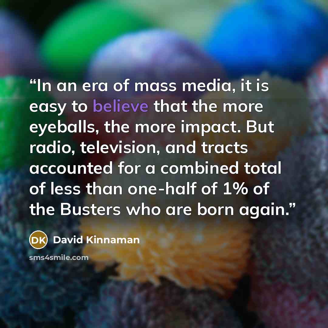 “In an era of mass media, it is easy to believe that the more eyeballs, the more impact. But radio, television, and tracts accounted for a combined total of less than one-half of 1% of the Busters who are born again.” quote by David Kinnaman