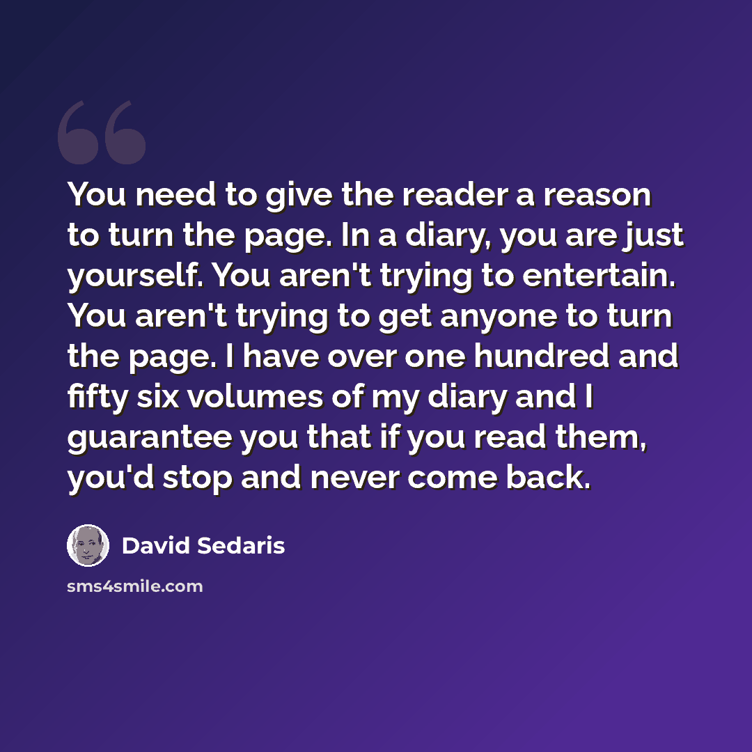 “You need to give the reader a reason to turn the page. In a diary, you are just yourself. You aren't trying to entertain. You aren't trying to get anyone to turn the page. I have over one hundred and fifty six volumes of my diary and I guarantee you that if you read them, you'd stop and never come…” quote by David Sedaris
