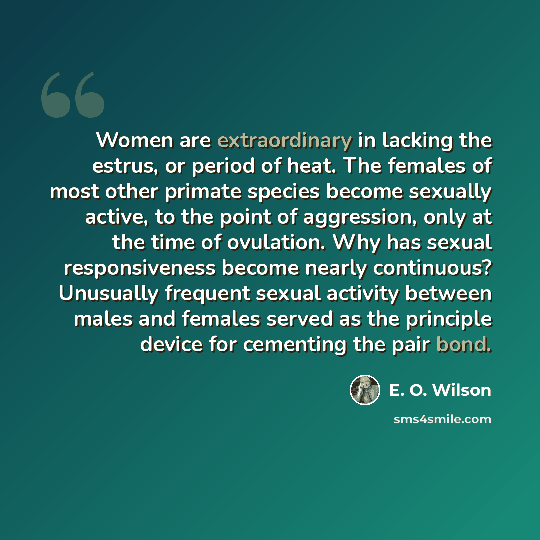 “Women are extraordinary in lacking the estrus, or period of heat. The females of most other primate species become sexually active, to the point of aggression, only at the time of ovulation. Why has sexual responsiveness become nearly continuous? Unusually frequent sexual activity between males…” quote by E. O. Wilson