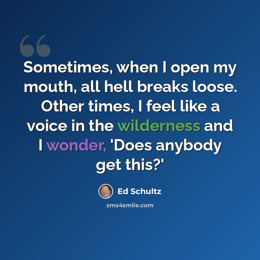 “Sometimes, when I open my mouth, all hell breaks loose. Other times, I feel like a voice in the wilderness and I wonder, 'Does anybody get this?'” quote by Ed Schultz