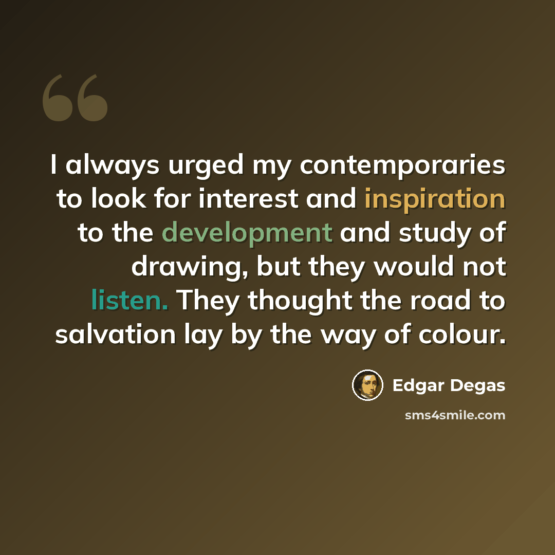 “I always urged my contemporaries to look for interest and inspiration to the development and study of drawing, but they would not listen. They thought the road to salvation lay by the way of colour.” quote by Edgar Degas