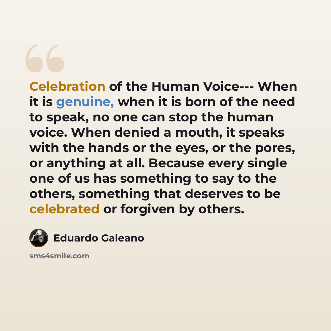 “Celebration of the Human Voice--- When it is genuine, when it is born of the need to speak, no one can stop the human voice. When denied a mouth, it speaks with the hands or the eyes, or the pores, or anything at all. Because every single one of us has something to say to the others, something…” quote by Eduardo Galeano