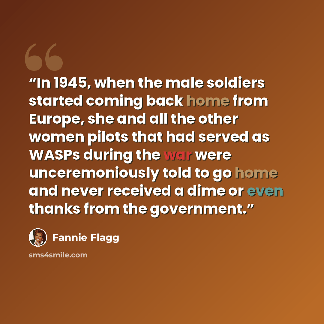 “In 1945, when the male soldiers started coming back home from Europe, she and all the other women pilots that had served as WASPs during the war were unceremoniously told to go home and never received a dime or even thanks from the government.” quote by Fannie Flagg