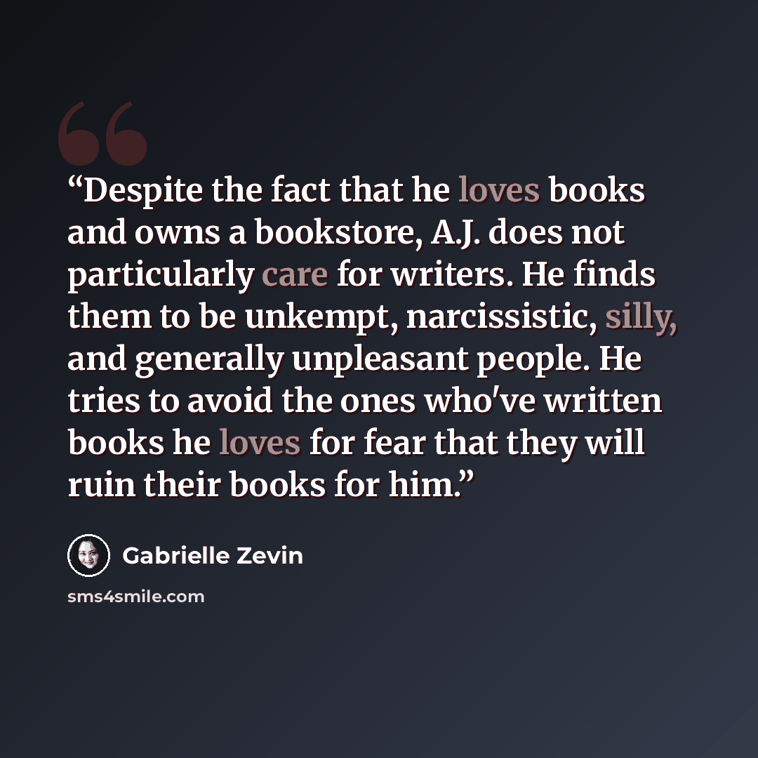 “Despite the fact that he loves books and owns a bookstore, A.J. does not particularly care for writers. He finds them to be unkempt, narcissistic, silly, and generally unpleasant people. He tries to avoid the ones who've written books he loves for fear that they will ruin their books for him.” quote by Gabrielle Zevin