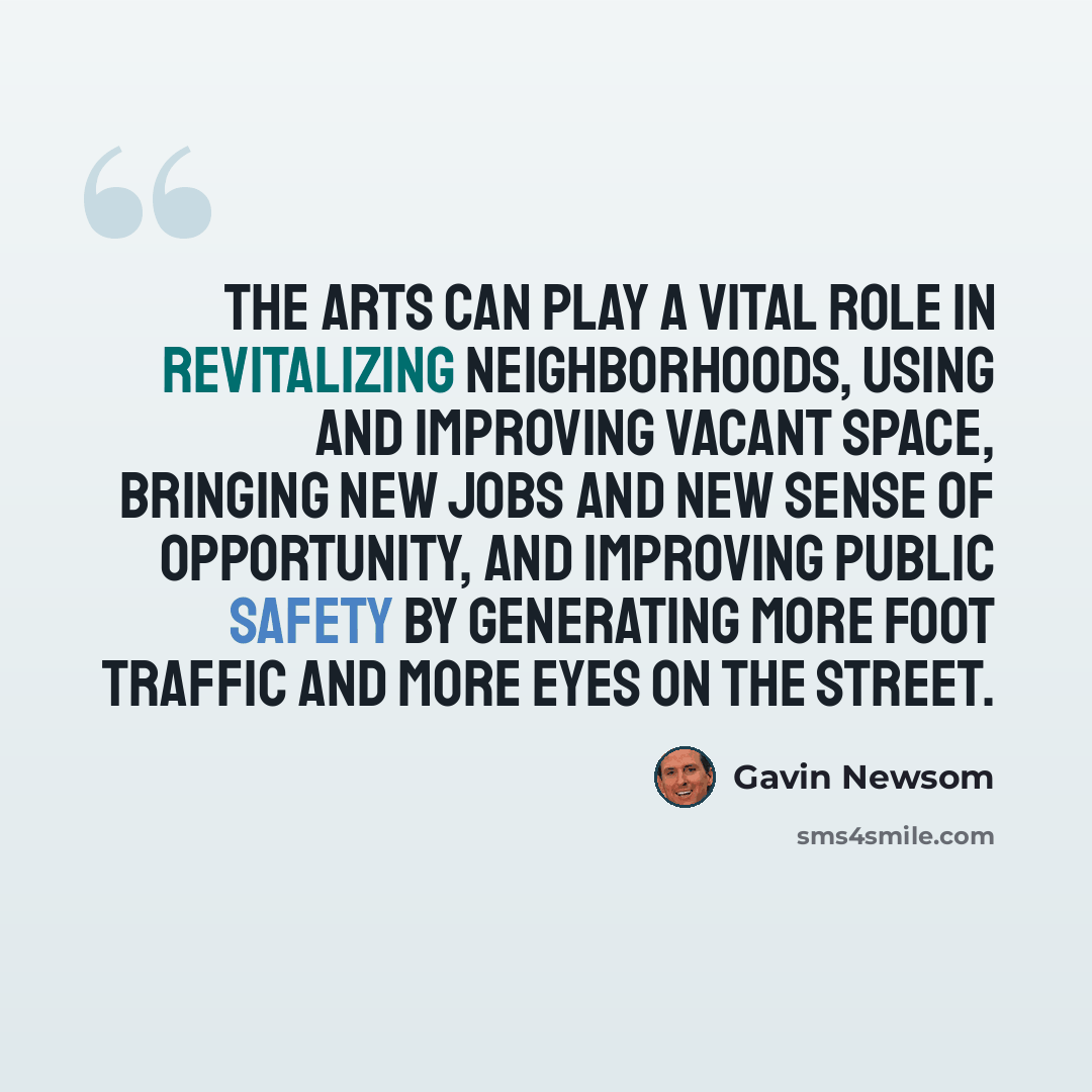 “The arts can play a vital role in revitalizing neighborhoods, using and improving vacant space, bringing new jobs and new sense of opportunity, and improving public safety by generating more foot traffic and more eyes on the street.” quote by Gavin Newsom