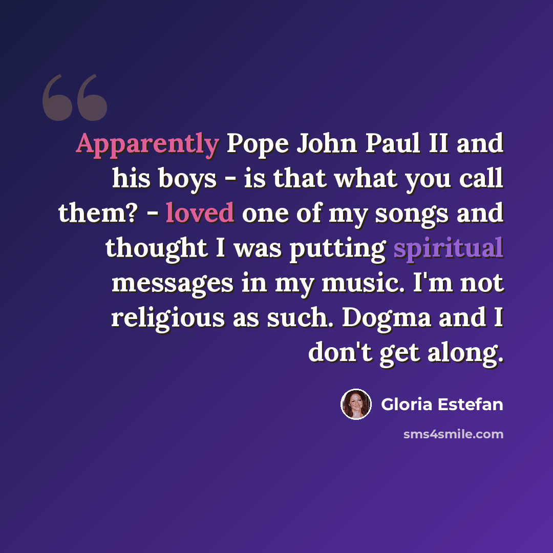 “Apparently Pope John Paul II and his boys - is that what you call them? - loved one of my songs and thought I was putting spiritual messages in my music. I'm not religious as such. Dogma and I don't get along.” quote by Gloria Estefan