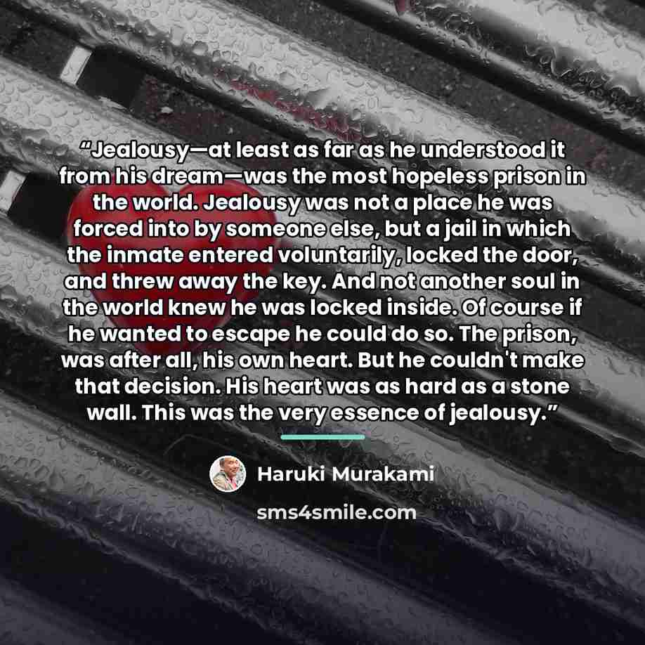 “Jealousy—at least as far as he understood it from his dream—was the most hopeless prison in the world. Jealousy was not a place he was forced into by someone else, but a jail in which the inmate entered voluntarily, locked the door, and threw away the key. And not another soul in the world knew he…” quote by Haruki Murakami