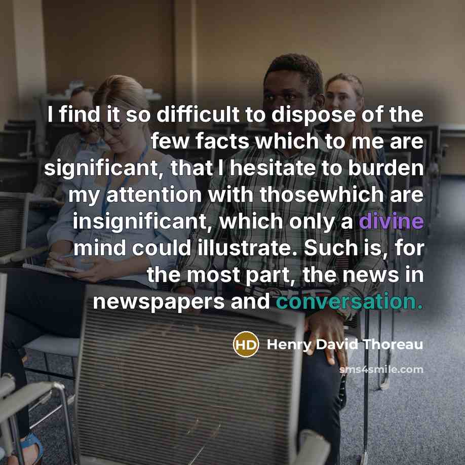 “I find it so difficult to dispose of the few facts which to me are significant, that I hesitate to burden my attention with thosewhich are insignificant, which only a divine mind could illustrate. Such is, for the most part, the news in newspapers and conversation.” quote by Henry David Thoreau