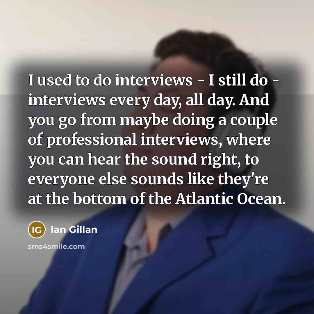 “I used to do interviews - I still do - interviews every day, all day. And you go from maybe doing a couple of professional interviews, where you can hear the sound right, to everyone else sounds like they're at the bottom of the Atlantic Ocean.” quote by Ian Gillan