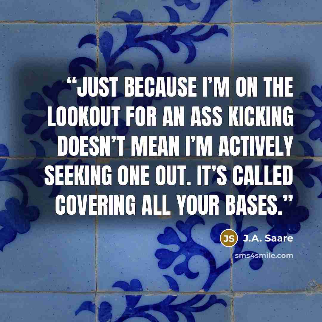 “Just because I’m on the lookout for an ass kicking doesn’t mean I’m actively seeking one out. It’s called covering all your bases.” quote by J.A. Saare