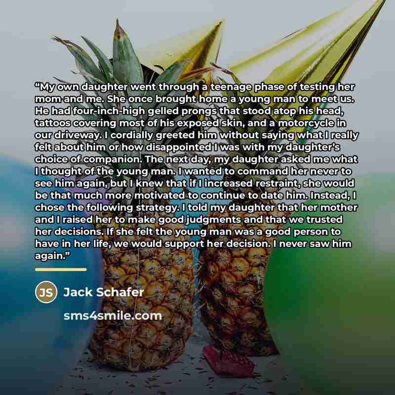 “My own daughter went through a teenage phase of testing her mom and me. She once brought home a young man to meet us. He had four-inch-high gelled prongs that stood atop his head, tattoos covering most of his exposed skin, and a motorcycle in our driveway. I cordially greeted him without saying…” quote by Jack Schafer